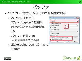 　OSGeo財団日本支部 QGISセミナー中級64 
バッファ 
● ベクタレイヤから”バッファ”を発生させる 
● ベクタレイヤとし 
て”point_geom”を選択 
● 円を近似させる線分の数に 
10 
● バッファ距離に10 
– 表示座標系での距離 
● 出力をpoint_buff_10m.shp 
を指定 
 