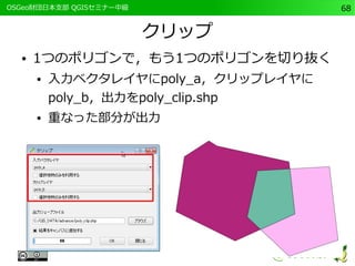 　OSGeo財団日本支部 QGISセミナー中級68 
クリップ 
● 1つのポリゴンで，もう1つのポリゴンを切り抜く 
● 入力ベクタレイヤにpoly_a，クリップレイヤに 
poly_b，出力をpoly_clip.shp 
● 重なった部分が出力 
 