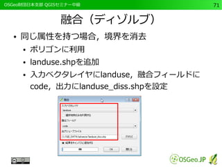 　OSGeo財団日本支部 QGISセミナー中級71 
融合（ディゾルブ） 
● 同じ属性を持つ場合，境界を消去 
● ポリゴンに利用 
● landuse.shpを追加 
● 入力ベクタレイヤにlanduse，融合フィールドに 
code，出力にlanduse_diss.shpを設定 
 