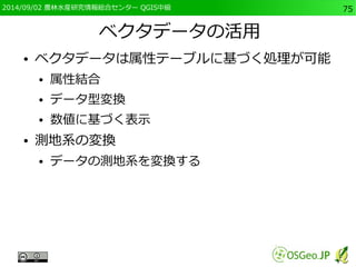 2014/09/02 農林水産研究情報総合センター QGIS中級75 
ベクタデータの活用 
● ベクタデータは属性テーブルに基づく処理が可能 
● 属性結合 
● データ型変換 
● 数値に基づく表示 
● 測地系の変換 
● データの測地系を変換する 
 