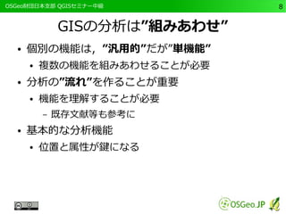 　OSGeo財団日本支部 QGISセミナー中級8 
GISの分析は”組みあわせ” 
● 個別の機能は，”汎用的”だが”単機能” 
● 複数の機能を組みあわせることが必要 
● 分析の”流れ”を作ることが重要 
● 機能を理解することが必要 
– 既存文献等も参考に 
● 基本的な分析機能 
● 位置と属性が鍵になる 
 