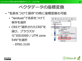 2014/09/02 農林水産研究情報総合センター QGIS中級84 
ベクタデータの座標変換 
● ”名前をつけて保存”の時に座標変換も可能 
● “landuse”で名前をつけて 
保存を選択 
● CRSで”選択されたCRS”を 
選び，ブラウズか 
ら”JGD2000 / UTM zone 
54N”を選択 
– EPSG:3100 
 