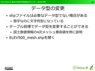 2014/09/02 農林水産研究情報総合センター QGIS中級87 
データ型の変更 
● shpファイルは必要なデータ型でない場合がある 
● 数字なのに文字列型になっている 
● テーブル処理でデータ型を変更することができる 
● 国土数値情報の4次メッシュ標高値を例に説明 
● ELEV500_mesh.shpを開く 
 