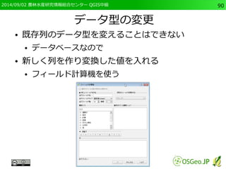 2014/09/02 農林水産研究情報総合センター QGIS中級90 
データ型の変更 
● 既存列のデータ型を変えることはできない 
● データベースなので 
● 新しく列を作り変換した値を入れる 
● フィールド計算機を使う 
 