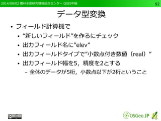 2014/09/02 農林水産研究情報総合センター QGIS中級92 
データ型変換 
● フィールド計算機で 
● “新しいフィールド”を作るにチェック 
● 出力フィールド名に”elev” 
● 出力フィールドタイプで”小数点付き数値（real）” 
● 出力フィールド幅を5，精度を2とする 
– 全体のデータが5桁，小数点以下が2桁ということ 
 