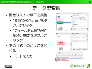 2014/09/02 農林水産研究情報総合センター QGIS中級94 
データ型変換 
● 関数リストで以下を実施 
● ”変換”から”toreal”をダ 
ブルクリック 
● “フィールドと値”から” 
G04c_002”をダブルク 
リック 
● 下の「式」のかっこを閉 
じる 
● 「）」を入力 
 