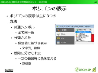2014/09/02 農林水産研究情報総合センター QGIS中級97 
ポリゴンの表示 
● ポリゴンの表示は主に3つの 
方法 
● 共通シンボル 
– 全て同一色 
● 分類された 
– 個別値に基づき表示 
● 文字列，数値 
● 段階に分けられた 
– 一定の範囲毎に色を変える 
● 数値型 
 