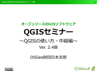 　OSGeo財団日本支部 QGISセミナー中級1 
オープンソースのGISソフトウェア 
QGISセミナー 
～QGISの使い方・中級編～ 
Ver. 2.4版 
OSGeo財団日本支部 
 
