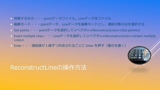 ReconstructLineの操作方法
 用意するもの・・・pointデータファイル，Lineデータ空ファイル
 編集モード・・・pointデータ、Lineデータを編集モードとし、連結対象の点を選択する
 Get points・・・pointデータを選択して≪ベクタ≫≪ReconstructLine≫≪Get points≫
 Insert multiple Lines・・・Lineデータを選択して≪ベクタ≫≪ReconstructLine≫≪Insert multiple
Lines≫
 Enter・・・連結線が１線ずつ作成されるごとに Enter を押す（重石を置く）
 