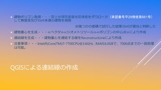 QGISによる連結線の作成
 建物ポリゴン取得・・・国土地理院基盤地図情報をダウロード（承認番号平29情使第661号）
して無壁舎及び35㎡未満の建物を削除
※幾つかの面積で試行した結果35㎡が適当と判断した
 建物重心を生成・・・≪ベクタ≫≪ジオメトリツール≫≪ポリゴンの中心点≫により作成
 連結線を生成・・・建物重心を連結する線をReconstructLineにより作成
 注意事項・・・Intel(R)Core(TM)i7-7700CPU@3.6GHz , RAM16.0GBで、7000点までの一括処理
は可能。
 