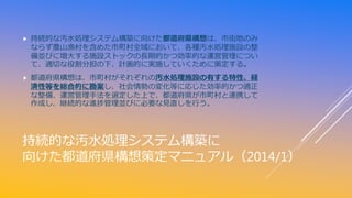 持続的な汚水処理システム構築に
向けた都道府県構想策定マニュアル（2014/1）
 持続的な汚水処理システム構築に向けた都道府県構想は、市街地のみ
ならず農山漁村を含めた市町村全域において、各種汚水処理施設の整
備並びに増大する施設ストックの...