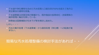 簡易な汚水処理整備の検討手法があれば・・
 下水道や浄化槽等を含めた汚水処理人口普及率が90％を超えて地方公
営企業法の適用を促進。
 下水道事業は未普及地の整備から、既存施設の長寿命化・改築更新の
維持管理に軸足を移している。
 財務省は国庫補助の引き下げ等を検討し始めた。
しかし・・・
 汚水の集中処理（下水道事業）から個別処理（浄化槽）への転換が進
まない。
 