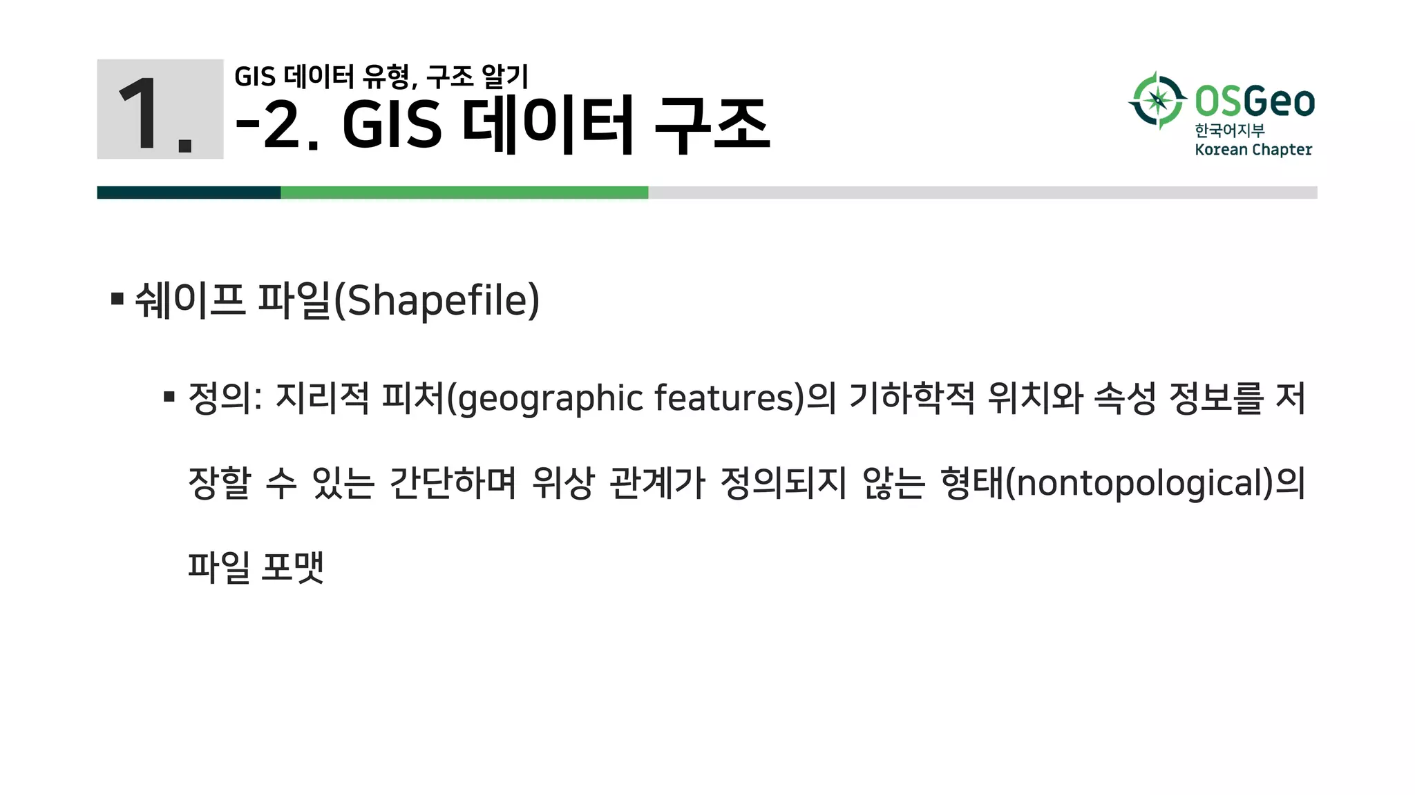 1.
 쉐이프 파일(Shapefile)
 정의: 지리적 피처(geographic features)의 기하학적 위치와 속성 정보를 저
장할 수 있는 간단하며 위상 관계가 정의되지 않는 형태(nontopological)의
파일 포맷
-2. GIS 데이터 구조
GIS 데이터 유형, 구조 알기
 