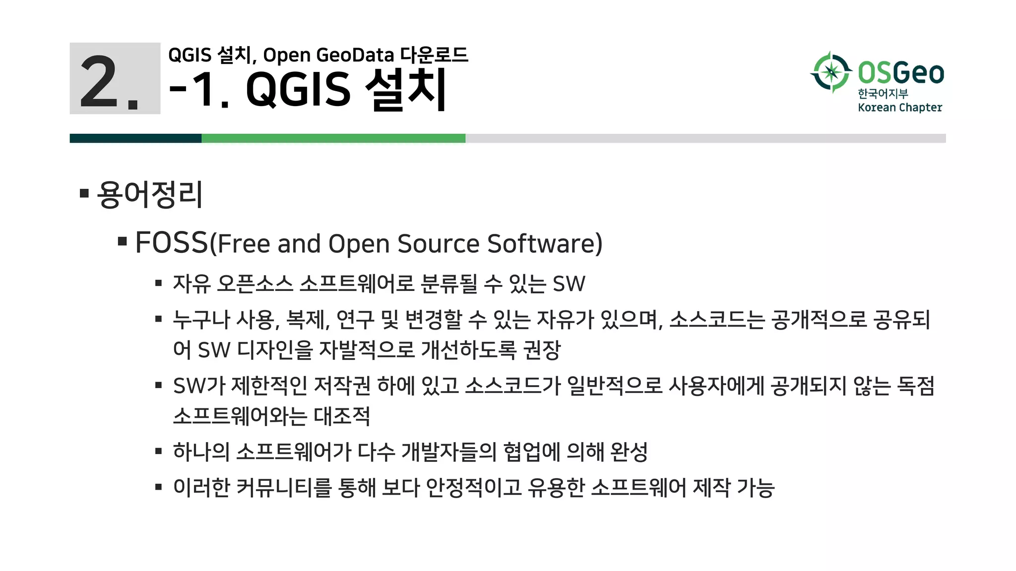 2. -1. QGIS 설치
 용어정리
 FOSS(Free and Open Source Software)
 자유 오픈소스 소프트웨어로 분류될 수 있는 SW
 누구나 사용, 복제, 연구 및 변경할 수 있는 자유가 있으며, 소스코드는 공개적으로 공유되
어 SW 디자인을 자발적으로 개선하도록 권장
 SW가 제한적인 저작권 하에 있고 소스코드가 일반적으로 사용자에게 공개되지 않는 독점
소프트웨어와는 대조적
 하나의 소프트웨어가 다수 개발자들의 협업에 의해 완성
 이러한 커뮤니티를 통해 보다 안정적이고 유용한 소프트웨어 제작 가능
QGIS 설치, Open GeoData 다운로드
 