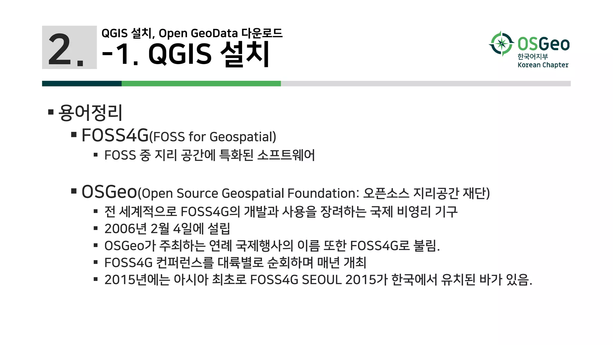 2. -1. QGIS 설치
 용어정리
 FOSS4G(FOSS for Geospatial)
 FOSS 중 지리 공간에 특화된 소프트웨어
 OSGeo(Open Source Geospatial Foundation: 오픈소스 지리공간 재단)
 전 세계적으로 FOSS4G의 개발과 사용을 장려하는 국제 비영리 기구
 2006년 2월 4일에 설립
 OSGeo가 주최하는 연례 국제행사의 이름 또한 FOSS4G로 불림.
 FOSS4G 컨퍼런스를 대륙별로 순회하며 매년 개최
 2015년에는 아시아 최초로 FOSS4G SEOUL 2015가 한국에서 유치된 바가 있음.
QGIS 설치, Open GeoData 다운로드
 