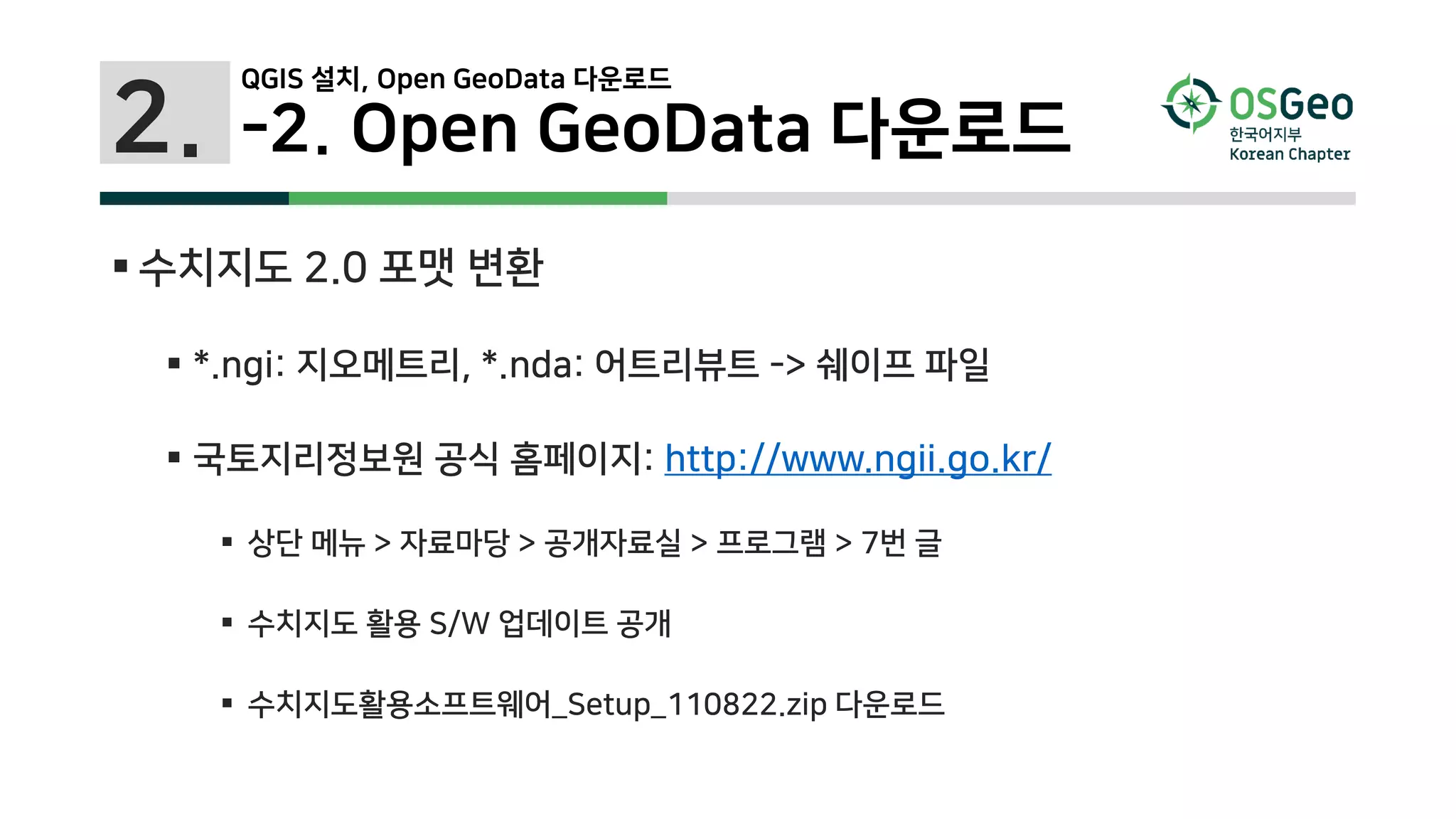 2. -2. Open GeoData 다운로드
 수치지도 2.0 포맷 변환
 *.ngi: 지오메트리, *.nda: 어트리뷰트 -> 쉐이프 파일
 국토지리정보원 공식 홈페이지: http://www.ngii.go.kr/
 상단 메뉴 > 자료마당 > 공개자료실 > 프로그램 > 7번 글
 수치지도 활용 S/W 업데이트 공개
 수치지도활용소프트웨어_Setup_110822.zip 다운로드
QGIS 설치, Open GeoData 다운로드
 