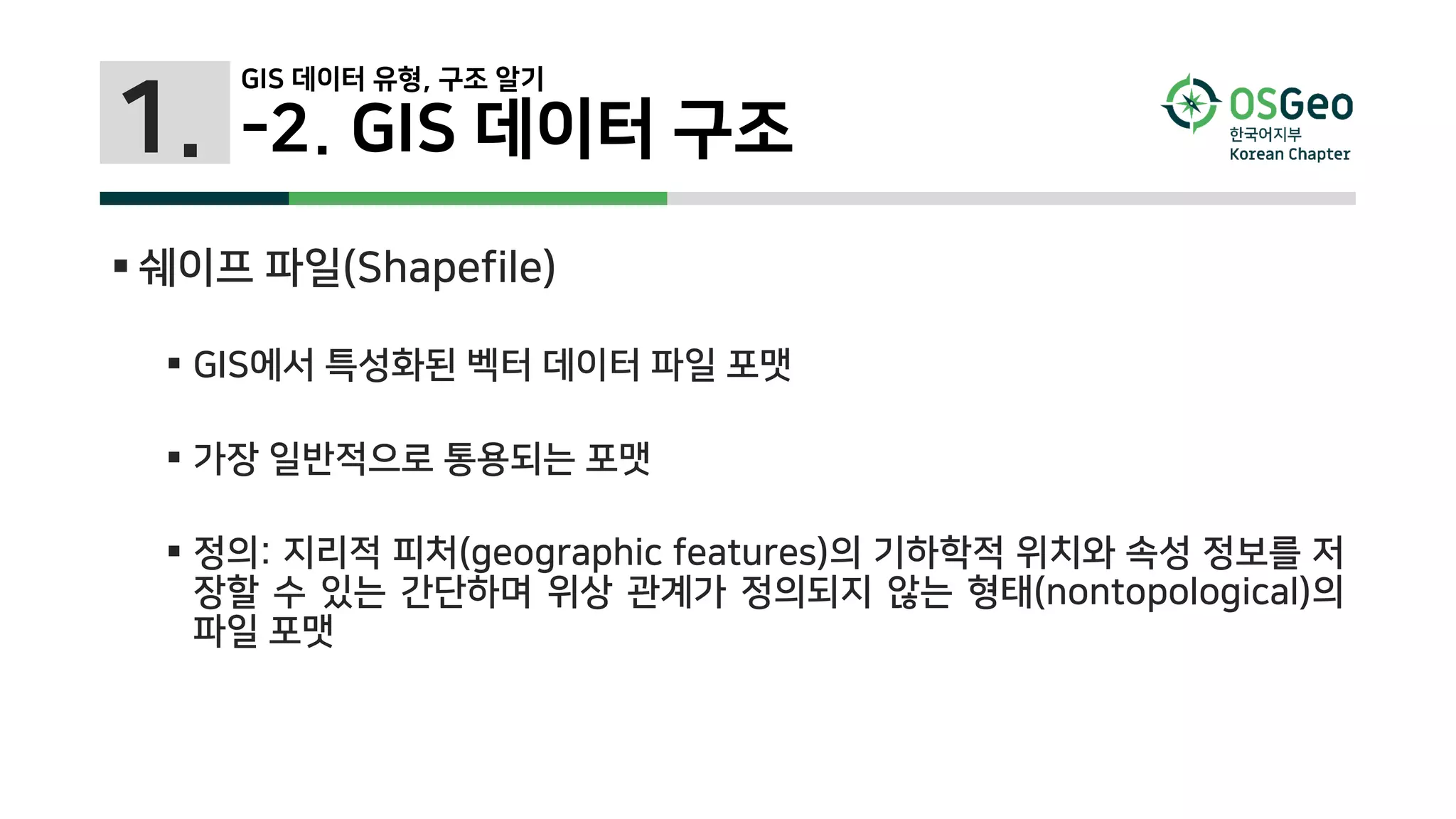 1.
 쉐이프 파일(Shapefile)
 GIS에서 특성화된 벡터 데이터 파일 포맷
 가장 일반적으로 통용되는 포맷
 정의: 지리적 피처(geographic features)의 기하학적 위치와 속성 정보를 저
장할 수 있는 간단하며 위상 관계가 정의되지 않는 형태(nontopological)의
파일 포맷
-2. GIS 데이터 구조
GIS 데이터 유형, 구조 알기
 