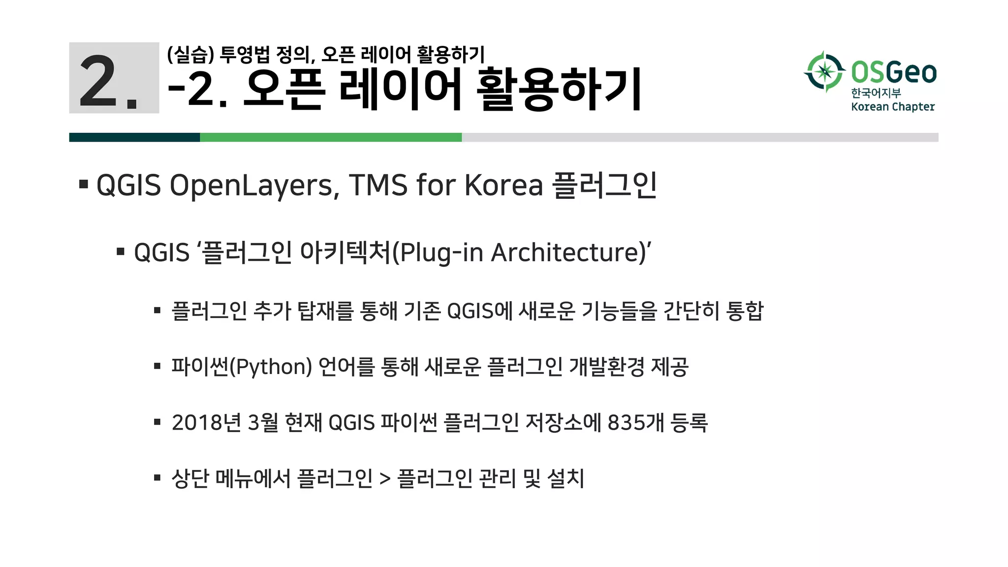 2.
(실습) 투영법 정의, 오픈 레이어 활용하기
-2. 오픈 레이어 활용하기
 QGIS OpenLayers, TMS for Korea 플러그인
 QGIS ‘플러그인 아키텍처(Plug-in Architecture)’
 플러그인 추가 탑재를 통해 기존 QGIS에 새로운 기능들을 간단히 통합
 파이썬(Python) 언어를 통해 새로운 플러그인 개발환경 제공
 2018년 3월 현재 QGIS 파이썬 플러그인 저장소에 835개 등록
 상단 메뉴에서 플러그인 > 플러그인 관리 및 설치
 