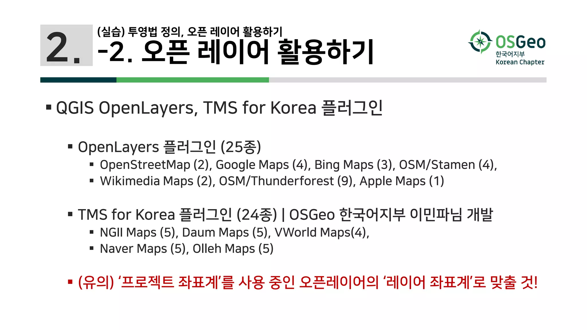 2.
(실습) 투영법 정의, 오픈 레이어 활용하기
-2. 오픈 레이어 활용하기
 QGIS OpenLayers, TMS for Korea 플러그인
 OpenLayers 플러그인 (25종)
 OpenStreetMap (2), Google Maps (4), Bing Maps (3), OSM/Stamen (4),
 Wikimedia Maps (2), OSM/Thunderforest (9), Apple Maps (1)
 TMS for Korea 플러그인 (24종) | OSGeo 한국어지부 이민파님 개발
 NGII Maps (5), Daum Maps (5), VWorld Maps(4),
 Naver Maps (5), Olleh Maps (5)
 (유의) ‘프로젝트 좌표계’를 사용 중인 오픈레이어의 ‘레이어 좌표계’로 맞출 것!
 
