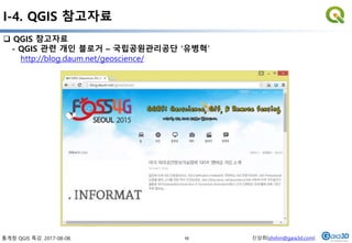 통계청 QGIS 특강. 2017-08-08. 신상희(shshin@gaia3d.com)
 QGIS 참고자료
- QGIS 관련 개인 블로거 – 국립공원관리공단 ‘유병혁’
http://blog.daum.net/geoscience/
I-4. QGIS 참고자료
16
 