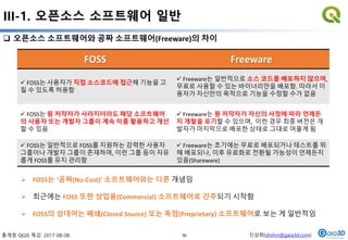 통계청 QGIS 특강. 2017-08-08. 신상희(shshin@gaia3d.com)
III-1. 오픈소스 소프트웨어 일반
30
 오픈소스 소프트웨어와 공짜 소프트웨어(Freeware)의 차이
FOSS Freeware
 FOSS는 사용자가 직접 소스코드에 접근해 기능을 고
칠 수 있도록 허용함
 Freeware는 일반적으로 소스 코드를 배포하지 않으며,
무료로 사용할 수 있는 바이너리만을 배포함. 따라서 이
용자가 자신만의 목적으로 기능을 수정할 수가 없음
 FOSS는 원 저작자가 사라지더라도 해당 소프트웨어
의 사용자 또는 개발자 그룹이 계속 이를 활용하고 개선
할 수 있음
 Freeware는 원 저작자가 자신의 사정에 따라 언제든
지 개발을 포기할 수 있으며, 이런 경우 최종 버전은 개
발자가 마지막으로 배포한 상태로 그대로 머물게 됨
 FOSS는 일반적으로 FOSS를 지원하는 강력한 사용자
그룹이나 개발자 그룹이 존재하며, 이런 그룹 등이 자유
롭게 FOSS를 유지 관리함
 Freeware는 초기에는 무료로 배포되거나 테스트를 위
해 배포되나, 이후 유료화로 전환될 가능성이 언제든지
있음(Shareware)
 FOSS는 ‘공짜(No-Cost)’ 소프트웨어와는 다른 개념임
 최근에는 FOSS 또한 상업용(Commercial) 소프트웨어로 간주되기 시작함
 FOSS의 상대어는 폐쇄(Closed Source) 또는 독점(Proprietary) 소프트웨어로 보는 게 일반적임
 