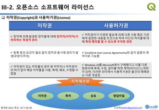 통계청 QGIS 특강. 2017-08-08. 신상희(shshin@gaia3d.com)
III-2. 오픈소스 소프트웨어 라이선스
31
 저작권(Copyright)과 사용허가권(License)
저작권 사용허가권
 창작에 의해 발생한 창작물에 대해 창작자(저작자)가
취득하는 독점적 권리
 저작권자가 다양한 필요에 의해 다른 사람 혹은 기관
에게 일정한 내용을 조건으로 하여 자신의 저작물에 대
해 특정 행위를 할 수 있도록 부여한 권한
 등록 등의 요건이 필요 없이 창작과 동시에 권리가 발
생(무방식주의)
 EULA(End User License Agreements)와 같이 일종의 계
약서로 기능함
 저작권이 있는 저작물의 경우 원 저작자나 저작권자
의 허가 없이 해당 저작물을 사용, 복제, 배포, 수정할 수
없음
 Windows 10를 Microsoft에서 구매했다고 이를 다른
컴퓨터에 복제, 수정, 설치를 하면 계약(라이선스) 위반
이 되며, 이러한 의미에서 사용허가권은 물건의 매매와
는 다른 개념임
저작권 특허 상표 영업비밀
지적재산권
 