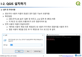 통계청 QGIS 특강. 2017-08-08. 신상희(shshin@gaia3d.com)
 설치 전 주의사항
I-2. QGIS 설치하기
 윈도우의 사용자 이름이 한글인 경우 많은 기능이 오동작함
 확인방법
 [윈도우키]-[R] 눌러 ‘실행‘ 창 띄우고, cmd 입력 후 [확인] 버튼
 이 때 뜬 도스창의 프롬프트가 모두 영문이어야 함.
 만약 사용자 이름이 한글이라면?
 ‘제어판-사용자 계정–다른 계정관리-새 사용자 추가’에서 영문이름 사용자 추가
 영문 사용자 계정을 만든 후 이 계정으로 다시 로그인 후 설치
8
 
