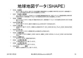 地球地図データ（SHAPE）
   •   bnda 行政域
        –     ポリゴン（面）データです。各ポリゴンはNAM属性（都道府県名）とLAA属性（市町村名）をもちます。地球地図バー
              ジョン1.1の行政界は2005年12月31日を基準としています。
   •   bndl    行政界、海岸線
        –     ライン（線）データです。F_CODEによって行政界と海岸線を区別でき、USEコードによって都道府県界と市町村界
              を区別できます。地球地図バージョン1.1の行政界は2005年12月31日を基準としています。
   •   bndp 行政域
        –     ポイント（点）データです。竹島と沖ノ鳥島が含まれます。地球地図バージョン1.1の行政界は2005年12月31日を基
              準としています。
   •   hydroa 水系（面）
        –     ポリゴン（面）データです。湖沼や川幅約1km以上の河川のデータが含まれます。
   •   hydrol 水系（線）
        –     水系のライン（線）データです。川幅約1km未満の河川データ(F_CODE=BH140)、ダム(F_CODE =BI020)が含ま
              れます。
   •   hydrop 水系（点）
        –     ポイント（点）データです。堤頂長が約1km未満のダムが含まれます。
   •   transl 交通網（線）
        –     ライン（線）データです。鉄道(F_CODE =AN010)、道路(F_CODE =AP030)、トンネル(F_CODE =AQ130)が含ま
              れます。
   •   transp 交通網（点）
        –     ポイントデータです。空港が含まれます。
   •   popa 人口集中域（面）
        –     人口集中域のポリゴン（面）データです。
   •   popp 人口集中域（点）
        –     人口集中域のポイント（点）データです。
   •   oceansea          海部
        –     海部タイル区画のポリゴン（面）データです。




2011年11月5日                      初心者のためのＱｕａｎｔｕｍＧＩＳ入門                                    10
 