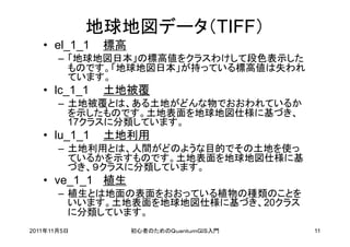 地球地図データ（TIFF）
   • el_1_1   標高
       – 「地球地図日本」の標高値をクラスわけして段色表示した
         ものです。「地球地図日本」が持っている標高値は失われ
         ています。
   • lc_1_1   土地被覆
       – 土地被覆とは、ある土地がどんな物でおおわれているか
         を示したものです。土地表面を地球地図仕様に基づき、
         17クラスに分類しています。
   • lu_1_1   土地利用
       – 土地利用とは、人間がどのような目的でその土地を使っ
         ているかを示すものです。土地表面を地球地図仕様に基
         づき、９クラスに分類しています。
   • ve_1_1 植生
       – 植生とは地面の表面をおおっている植物の種類のことを
         いいます。土地表面を地球地図仕様に基づき、20クラス
         に分類しています。
2011年11月5日         初心者のためのＱｕａｎｔｕｍＧＩＳ入門   11
 