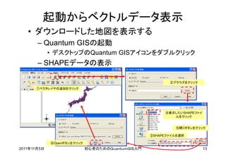 起動からベクトルデータ表示
   • ダウンロードした地図を表示する
       – Quantum GISの起動
             • デスクトップのQuantum GISアイコンをダブルクリック
       – SHAPEデータの表示

                                                          ②ブラウズをクリック
      ①ベクタレイヤの追加をクリック




                                                        ④表示したいSHAPEファイ
                                                           ルをクリック


                                                            ⑤開くボタンをクリック

                                                   ③SHAPEファイルを選択

             ⑥Openボタンをクリック
2011年11月5日                   初心者のためのＱｕａｎｔｕｍＧＩＳ入門                         13
 