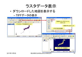 ラスタデータ表示
   • ダウンロードした地図を表示する
       – TIFFデータの表示

                                                    ③表示したいTIFFファイル
                                                        をクリック
             ①ラスタレイヤを追加をクリック
                                                              ④開くボタンをクリック

                                                 ②TIFF形式を選択




                                                    ラスターデータを表示



2011年11月5日                 初心者のためのＱｕａｎｔｕｍＧＩＳ入門                          14
 
