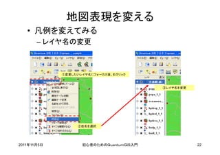 地図表現を変える
   • 凡例を変えてみる
       – レイヤ名の変更



             ①変更したいレイヤ名にフォーカス後、右クリック



                                          ③レイヤ名を変更




                  ②改名を選択




2011年11月5日          初心者のためのＱｕａｎｔｕｍＧＩＳ入門              22
 