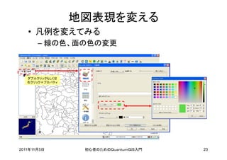 地図表現を変える
   • 凡例を変えてみる
       – 線の色、面の色の変更



   ダブルクリックもしくは
   右クリック＋プロパティ




2011年11月5日        初心者のためのＱｕａｎｔｕｍＧＩＳ入門   23
 