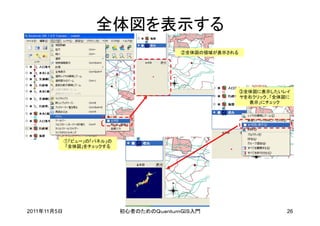 全体図を表示する
                                           ②全体図の領域が表示される




                                                           ③全体図に表示したいレイ
                                                           ヤを右クリック、「全体図に
                                                             表示」にチェック




             ①「ビュー」の「パネル」の
             「全体図」をチェックする




2011年11月5日                   初心者のためのＱｕａｎｔｕｍＧＩＳ入門                       26
 