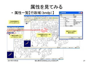 属性を見てみる
   • 属性一覧【行政域（bndp）】

 ②地物情報表示
 アイコンをクリック




                                    選択された地物の
                                     属性を表示
                ③地物属性を見たい地
  ①属性を参照したい       物をクリック
  レイヤをフォーカス




2011年11月5日    初心者のためのＱｕａｎｔｕｍＧＩＳ入門              27
 