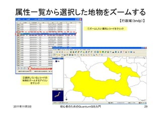 属性一覧から選択した地物をズームする
                                               【行政域（bndp）】

                               ①ズームしたい属性レコードをクリック




    ②選択しているレコードの
    地物をズームするアイコン
        をクリック




2011年11月5日         初心者のためのＱｕａｎｔｕｍＧＩＳ入門                   29
 