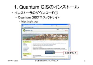 1. Quantum GISのインストール
   • インストーラのダウンロード①
       – Quantum GISプロジェクトサイト
             • http://qgis.org/




                                                 ここをクリック


2011年11月5日                 初心者のためのＱｕａｎｔｕｍＧＩＳ入門             3
 