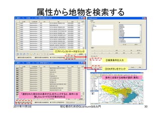 属性から地物を検索する



                    ①アドバンストサーチをクリック


                                             ②検索条件を入力


                                             ③OKボタンをクリック


                                             条件に合致する地物が選択（黄色）




    「選択された部分のみ表示する」をチェックすると、条件に合
          致したレコードだけが表示される



2011年11月5日             初心者のためのＱｕａｎｔｕｍＧＩＳ入門                      30
 