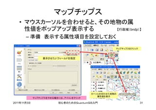 マップチップス
   • マウスカーソルを合わせると、その地物の属
     性値をポップアップ表示する    【行政域（bndp）】

       – 準備 表示する属性項目を設定しておく

                                                    マップチップスをクリック



                  表示させたいフィールドを指定




                                         カーソルを合わせた地物の
                                            属性値を表示
             マップチップスをやめる場合には、アイコンをクリック

2011年11月5日                初心者のためのＱｕａｎｔｕｍＧＩＳ入門                      31
 