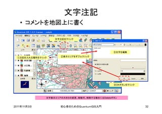 文字注記
   • コメントを地図上に書く

                   文字注記をクリック




                                                 ③文字を編集

  ①注記を入れる場所をクリック      ②表示エリアをダブルクリック




                                                 ④OKボタンをクリック




               文字表示エリアの大きさの変更、移動可。削除する場合にはDeleteボタン


2011年11月5日            初心者のためのＱｕａｎｔｕｍＧＩＳ入門                      32
 