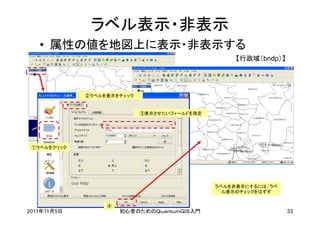 ラベル表示・非表示
   • 属性の値を地図上に表示・非表示する
                                                   【行政域（bndp）】




             ②ラベルを表示をチェック


                            ③表示させたいフィールドを指定




 ①ラベルをクリック




                                              ラベルを非表示にするには、ラベ
                                                ル表示のチェックをはずす


                  ④
2011年11月5日            初心者のためのＱｕａｎｔｕｍＧＩＳ入門                        33
 