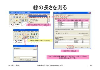 線の長さを測る

                                     ②「オンザフライCRS変換を有効にする」にチェック


             ①プロジェクトのプロパティをクリック




               線の長さを測るアイコンをクリック




                                           ③OKボタンをクリック


                             「オンザフライCRS変換を有効にする」にチェックが入っていないと、
                                       度単位表示になったりする…




2011年11月5日           初心者のためのＱｕａｎｔｕｍＧＩＳ入門                         35
 