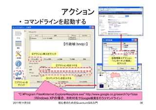 アクション
   • コマンドラインを起動する


                                   【行政域（bndp）】

             ④アクション挿入をクリック
                                                                      地物情報アクション
                                                                      「インターネット検索」
                                                                         をクリック
                              ②アクション名をつける




                      ③コマンドラインを記入する
①アクションを
 クリック



   "C:¥Program Files¥Internet Explorer¥iexplore.exe" http://www.google.co.jp/search?q=%laa
             （Windows XPの場合、市町村名でGoogle検索を行うコマンドライン）
2011年11月5日                      初心者のためのＱｕａｎｔｕｍＧＩＳ入門                                          36
 