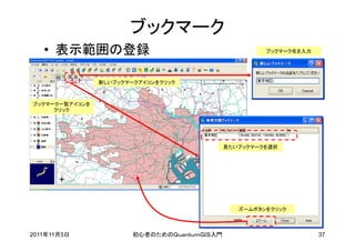 ブックマーク
   • 表示範囲の登録                                           ブックマーク名を入力




                新しいブックマークアイコンをクリック



ブックマーク一覧アイコンを
     クリック




                                              見たいブックマークを選択




                                                 ズームボタンをクリック




2011年11月5日              初心者のためのＱｕａｎｔｕｍＧＩＳ入門                         37
 