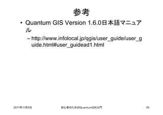 参考
   • Quantum GIS Version 1.6.0日本語マニュア
     ル
       – http://www.infolocal.jp/qgis/user_guide/user_g
         uide.html#user_guidead1.html




2011年11月5日           初心者のためのＱｕａｎｔｕｍＧＩＳ入門                  43
 