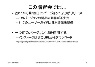 この講習会では…
   • 2011年6月19日にバージョン1.7.0がリリース
       – このバージョンの製品の動作が不安定…
       – １．７のユーザーガイドは日本語版未整備


   • 一つ前のバージョン1.6を使用する
       – インストーラは次のURLからダウンロード
       http://qgis.org/downloads/QGIS-OSGeo4W-1.6.0-14615-Setup-2.exe




2011年11月5日                初心者のためのＱｕａｎｔｕｍＧＩＳ入門                           5
 