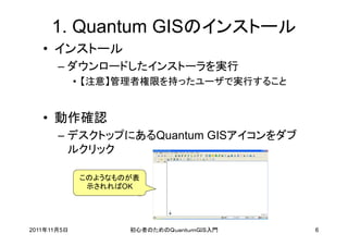 1. Quantum GISのインストール
   • インストール
       – ダウンロードしたインストーラを実行
             • 【注意】管理者権限を持ったユーザで実行すること


   • 動作確認
       – デスクトップにあるQuantum GISアイコンをダブ
         ルクリック

             このようなものが表
              示されればOK




2011年11月5日          初心者のためのＱｕａｎｔｕｍＧＩＳ入門   6
 