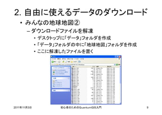 2. 自由に使えるデータのダウンロード
   • みんなの地球地図②
       – ダウンロードファイルを解凍
             • デスクトップに「データ」フォルダを作成
             • 「データ」フォルダの中に「地球地図」フォルダを作成
             • ここに解凍したファイルを置く




2011年11月5日         初心者のためのＱｕａｎｔｕｍＧＩＳ入門     9
 