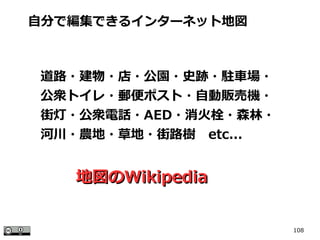 108
自分で編集できるインターネット地図
道路・建物・店・公園・史跡・駐車場・
公衆トイレ・郵便ポスト・自動販売機・
街灯・公衆電話・AED・消火栓・森林・
河川・農地・草地・街路樹　etc...
地図の地図のWikipediaWikipedia
 