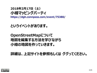 115
2018年2月17日（土）
小樽マッピングパーティ
https://dgh.connpass.com/event/75380/
というイベントがあります。
OpenStreetMapについて
地図を編集する方法を学びながら
小樽の地図を作っていきます。
詳細は、上記サイトを参照もしくは ググってください。
 